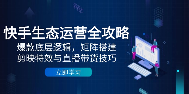 快手生态运营全攻略：爆款底层逻辑，矩阵搭建，剪映特效与直播带货技巧跨境课程-外贸教程-精品网课-电商运营课库课堂