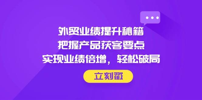外贸业绩提升秘籍，把握产品获客要点，实现业绩倍增，轻松破局跨境课程-外贸教程-精品网课-电商运营课库课堂