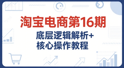 淘宝电商第16期，底层逻辑解析+核心操作教程，运营、推广提升能力的必学课程+配套资料跨境课程-外贸教程-精品网课-电商运营课库课堂