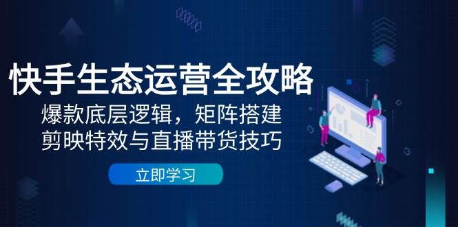 快手生态运营全攻略：爆款底层逻辑，矩阵搭建，剪映特效与直播带货技巧跨境课程-外贸教程-精品网课-电商运营课库课堂