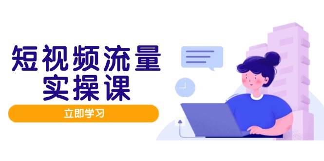 短视频流量实战班，人设打造内容优化，矩阵投放管控有序，助力流量变现路跨境课程-外贸教程-精品网课-电商运营课库课堂