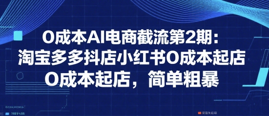0成本AI电商截流第2期：淘宝多多抖店小红书0成本起店，简单粗暴跨境课程-外贸教程-精品网课-电商运营课库课堂