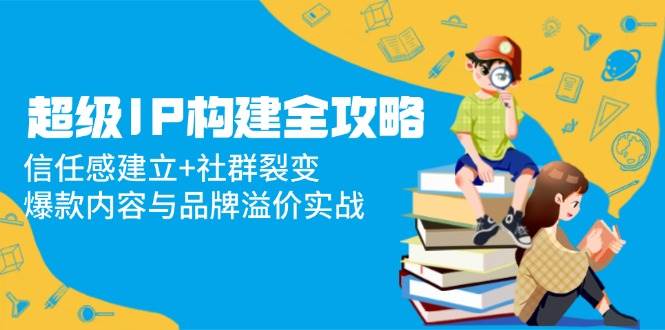 超级IP构建全攻略：信任感建立+社群裂变，爆款内容与品牌溢价实战跨境课程-外贸教程-精品网课-电商运营课库课堂