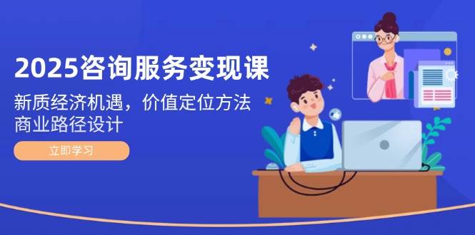 2025咨询服务变现课：新质经济机遇，价值定位方法，商业路径设计跨境课程-外贸教程-精品网课-电商运营课库课堂
