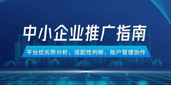 中小企业竞价推广指南，平台优劣势分析，适配性判断，账户管理协作跨境课程-外贸教程-精品网课-电商运营课库课堂
