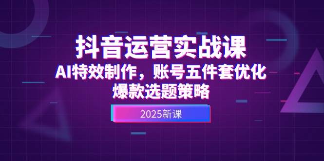 抖音运营实战课，AI特效制作，账号五件套优化，爆款选题策略跨境课程-外贸教程-精品网课-电商运营课库课堂