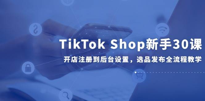 TikTok Shop新手30课，开店注册到后台设置，选品发布全流程教学跨境课程-外贸教程-精品网课-电商运营课库课堂