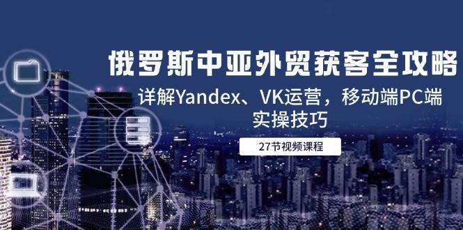 俄罗斯中亚外贸获客全攻略，详解Yandex、VK运营，移动端PC端实操技巧跨境课程-外贸教程-精品网课-电商运营课库课堂