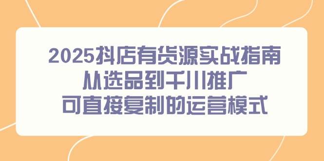2025抖店有货源实战指南，从选品到千川推广，可直接复制的运营模式跨境课程-外贸教程-精品网课-电商运营课库课堂