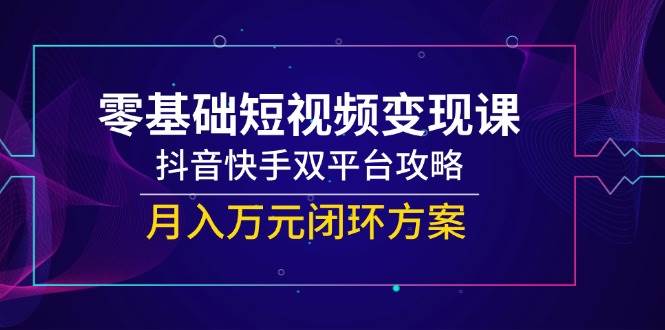 零基础短视频变现课，抖音快手双平台攻略，月入万元闭环方案跨境课程-外贸教程-精品网课-电商运营课库课堂