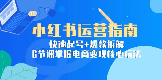 小红书运营指南：快速起号+爆款拆解，6节课掌握电商变现核心玩法跨境课程-外贸教程-精品网课-电商运营课库课堂
