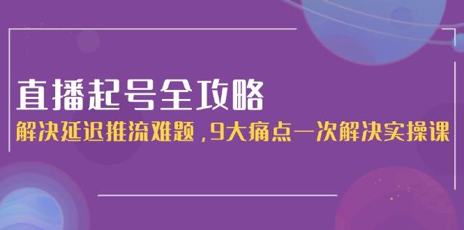 直播起号全攻略：解决延迟推流难题，9大痛点一次解决实操课跨境课程-外贸教程-精品网课-电商运营课库课堂