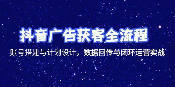 抖音广告获客全流程，账号搭建与计划设计，数据回传与闭环运营实战跨境课程-外贸教程-精品网课-电商运营课库课堂