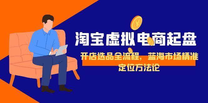 淘宝虚拟电商起盘，开店选品全流程，蓝海市场精准定位方法论跨境课程-外贸教程-精品网课-电商运营课库课堂