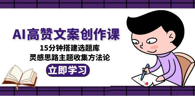 AI高赞文案创作课，15分钟搭建选题库，灵感思路主题收集方法论跨境课程-外贸教程-精品网课-电商运营课库课堂