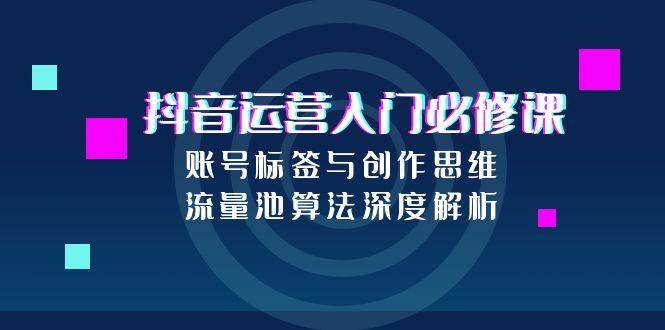 抖音运营入门必修课，账号标签与创作思维，流量池算法深度解析跨境课程-外贸教程-精品网课-电商运营课库课堂