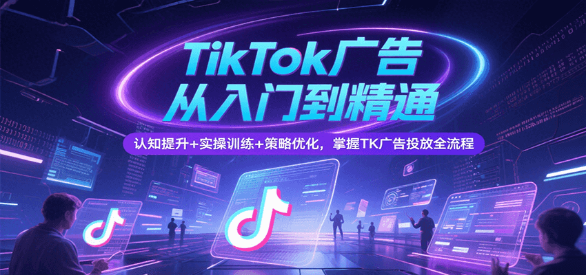 TikTok广告从入门到精通，认知提升+实操训练+策略优化，掌握TK广告投放全流程跨境课程-外贸教程-精品网课-电商运营课库课堂