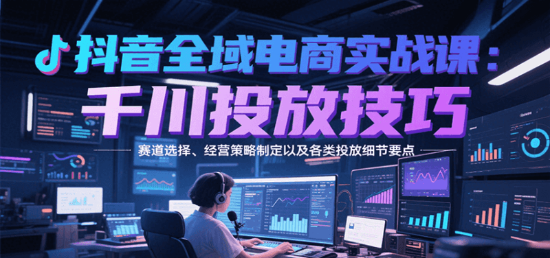 抖音全域电商实战，千川投放技巧，赛道选择、经营策略制定以及各类投放细节要点跨境课程-外贸教程-精品网课-电商运营课库课堂