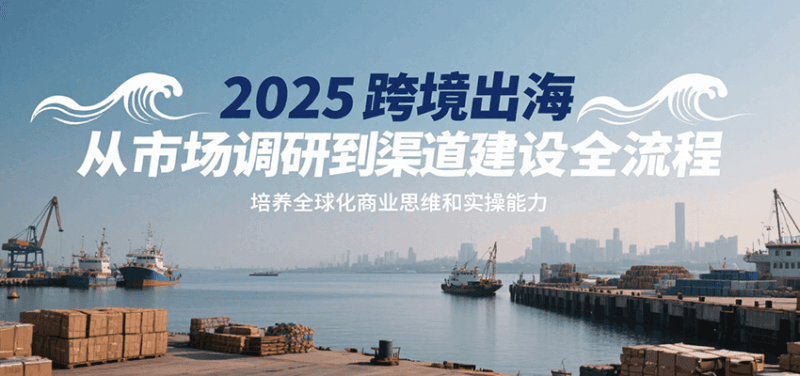 2025跨境出海从市场调研到渠道建设全流程，培养全球化商业思维和实操能力跨境课程-外贸教程-精品网课-电商运营课库课堂