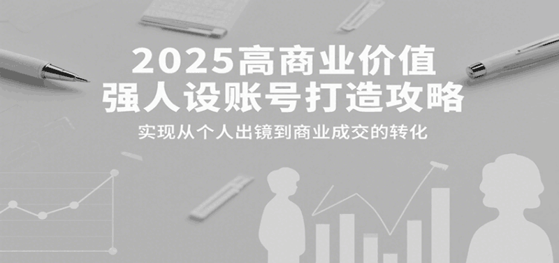 2025高商业价值强人设账号打造攻略，实现从个人出镜到商业成交的转化跨境课程-外贸教程-精品网课-电商运营课库课堂