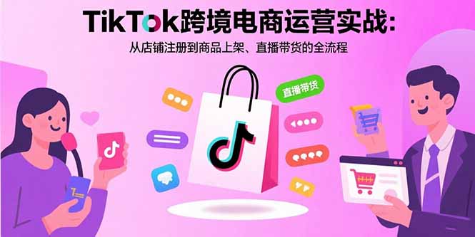 TikTok跨境电商运营实战:从店铺注册到商品上架、直播带货的全流程跨境课程-外贸教程-精品网课-电商运营课库课堂