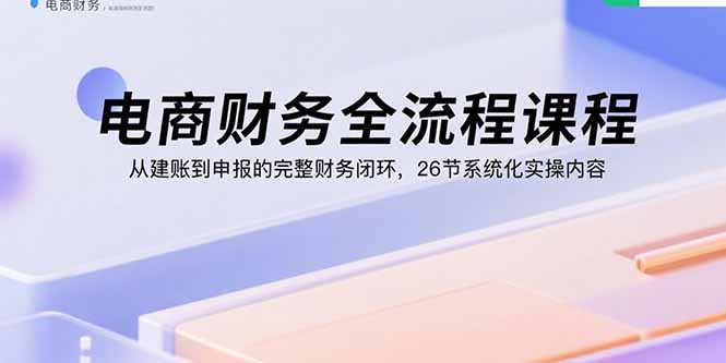 电商财务全流程课程:从建账到申报的完整财务闭环,26节系统化实操内容跨境课程-外贸教程-精品网课-电商运营课库课堂