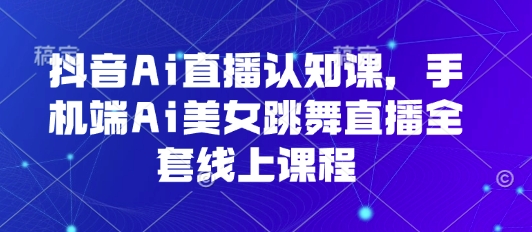 抖音Ai直播认知课，手机端Ai美女跳舞直播全套线上课程跨境课程-外贸教程-精品网课-电商运营课库课堂