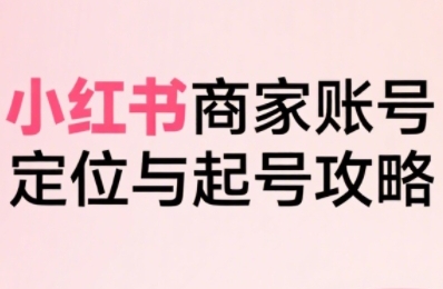 小红书电商全链路实战从定位到爆单，系统拆解小红书商家起号全流程（更新）跨境课程-外贸教程-精品网课-电商运营课库课堂