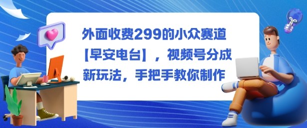 外面收费299的小众赛道【早安电台】,视频号分成新玩法,手把手教你制作跨境课程-外贸教程-精品网课-电商运营课库课堂