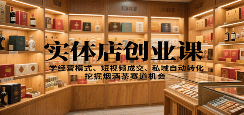 实体店创业课：学经营模式、短视频成交、私域自动转化，挖掘烟酒茶赛道机会跨境课程-外贸教程-精品网课-电商运营课库课堂