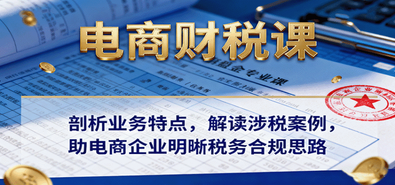 电商财税课:剖析业务特点,解读涉税案例,助电商企业明晰税务合规思路跨境课程-外贸教程-精品网课-电商运营课库课堂