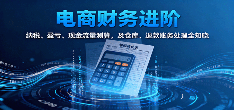电商财务进阶：纳税、盈亏、现金流量测算，及仓库、退款账务处理全知晓跨境课程-外贸教程-精品网课-电商运营课库课堂