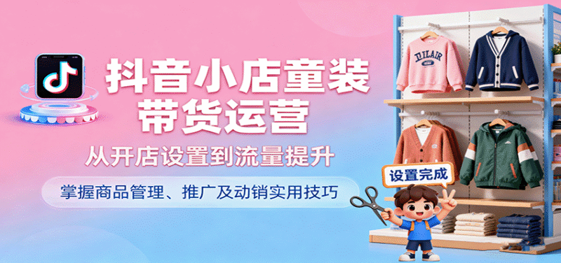 抖音小店童装带货运营，从开店设置到流量提升，掌握商品管理、推广及动销实用技巧跨境课程-外贸教程-精品网课-电商运营课库课堂