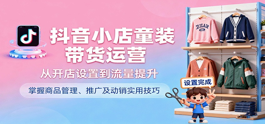 抖音小店童装带货运营，从开店设置到流量提升，掌握商品管理、推广及动销实用技巧跨境课程-外贸教程-精品网课-电商运营课库课堂
