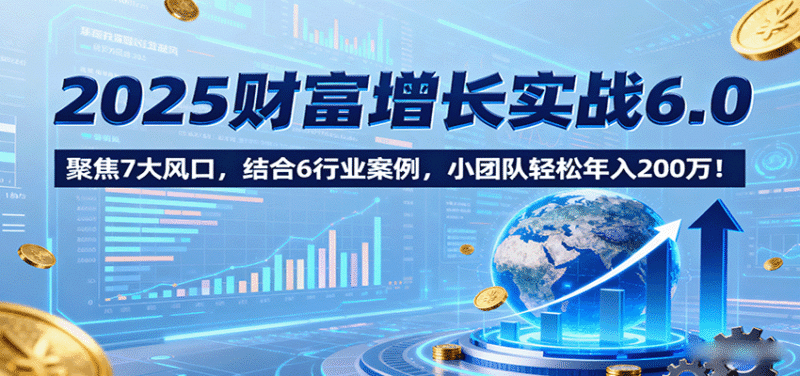 2025财富增长实战6.0，聚焦7大风口，结合6行业案例，小团队轻松年入200万！跨境课程-外贸教程-精品网课-电商运营课库课堂