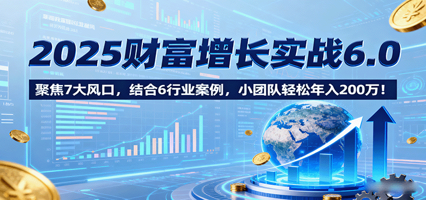 2025财富增长实战6.0，聚焦7大风口，结合6行业案例，小团队轻松年入200万！跨境课程-外贸教程-精品网课-电商运营课库课堂