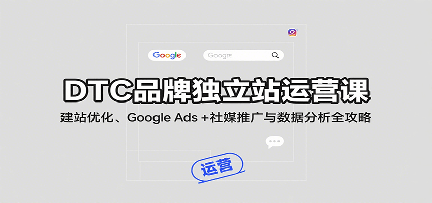 DTC品牌独立站运营课：建站优化、Google Ads + 社媒推广与数据分析全攻略跨境课程-外贸教程-精品网课-电商运营课库课堂