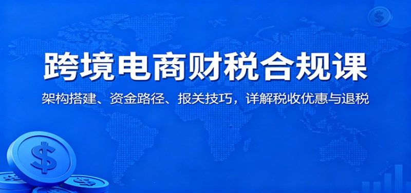 跨境电商财税合规课：架构搭建、资金路径、报关技巧，详解税收优惠与退税跨境课程-外贸教程-精品网课-电商运营课库课堂