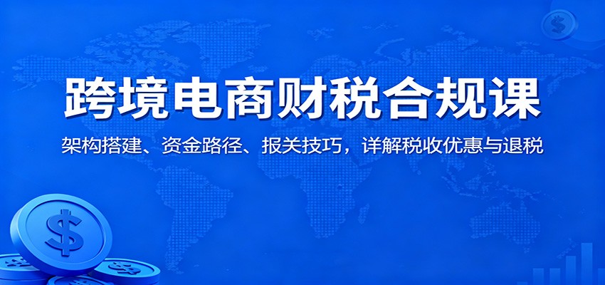 跨境电商财税合规课：架构搭建、资金路径、报关技巧，详解税收优惠与退税跨境课程-外贸教程-精品网课-电商运营课库课堂
