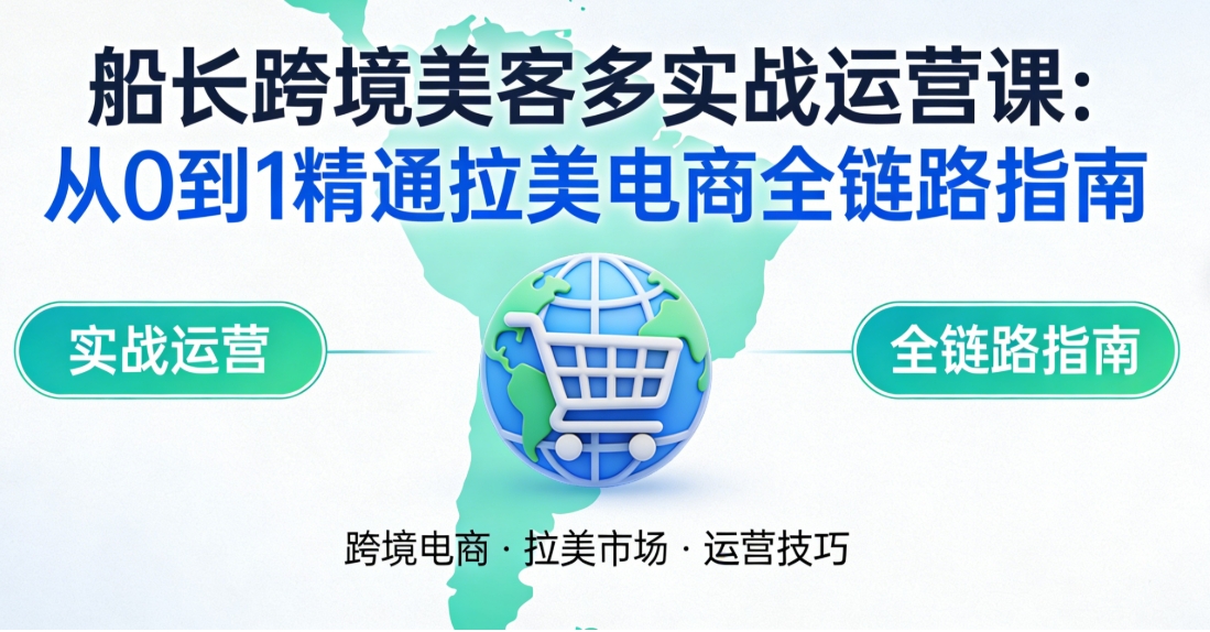 船长跨境美客多实战运营课：从 0 到 1 精通拉美电商全链路指南 - 课库课堂跨境课程-外贸教程-精品网课-电商运营课库课堂