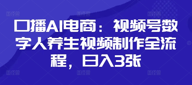 口播AI电商：视频号数字人养生视频制作全流程，日入3张跨境课程-外贸教程-精品网课-电商运营课库课堂