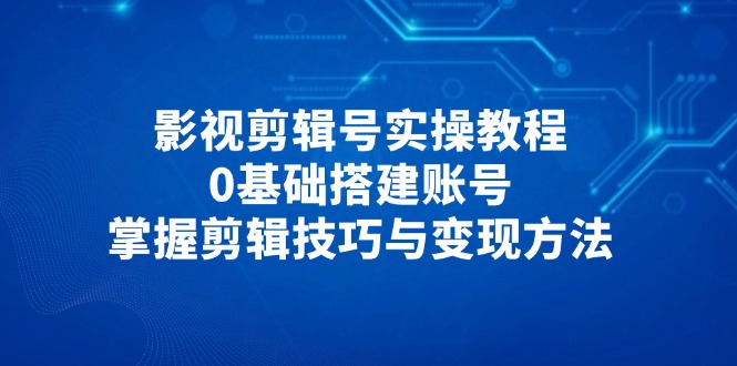 影视剪辑号实操教程，0基础搭建账号，掌握剪辑技巧与变现方法跨境课程-外贸教程-精品网课-电商运营课库课堂